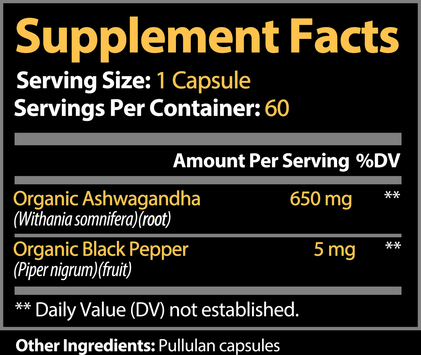 ADVANCED NATURE Ashwagandha with Black pepper capsules. Supplement Facts label. Serving Size: 1 Capsule, Servings Per Container: 60.
Amount Per Serving:
Organic Ashwagandha (Withania somnifera)(root): 650 mg.
Organic Black Pepper (Piper nigrum)(fruit): 5 mg.
(Daily Value not established for both ingredients).
Other Ingredients: Pullulan capsules.